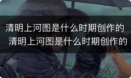 清明上河图是什么时期创作的 清明上河图是什么时期创作的作品