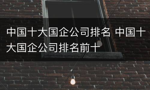 中国十大国企公司排名 中国十大国企公司排名前十