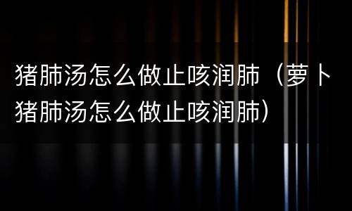 猪肺汤怎么做止咳润肺（萝卜猪肺汤怎么做止咳润肺）