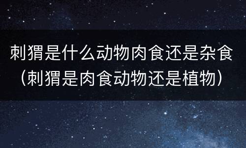 刺猬是什么动物肉食还是杂食（刺猬是肉食动物还是植物）