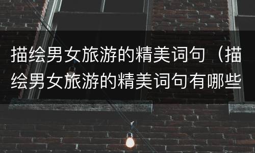 描绘男女旅游的精美词句（描绘男女旅游的精美词句有哪些）