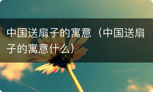 中国送扇子的寓意（中国送扇子的寓意什么）