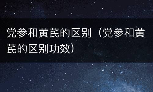 党参和黄芪的区别（党参和黄芪的区别功效）