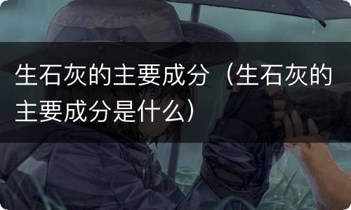 生石灰的主要成分（生石灰的主要成分是什么）