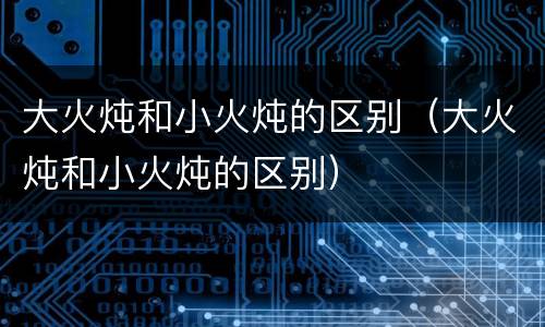 大火炖和小火炖的区别（大火炖和小火炖的区别）