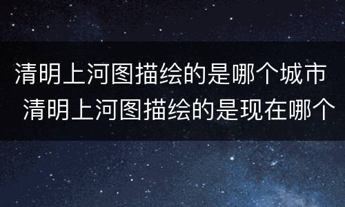 清明上河图描绘的是哪个城市 清明上河图描绘的是现在哪个城市