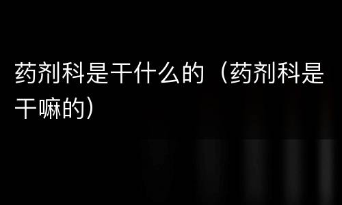 药剂科是干什么的（药剂科是干嘛的）