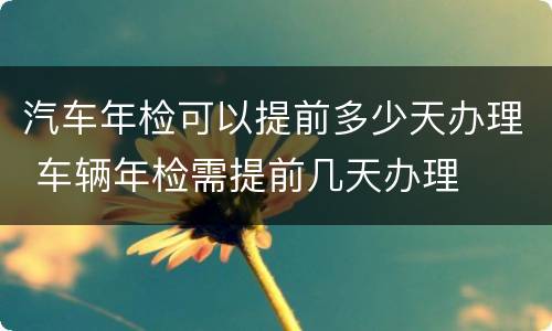 汽车年检可以提前多少天办理 车辆年检需提前几天办理