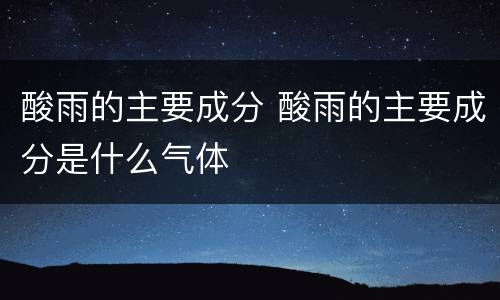 酸雨的主要成分 酸雨的主要成分是什么气体