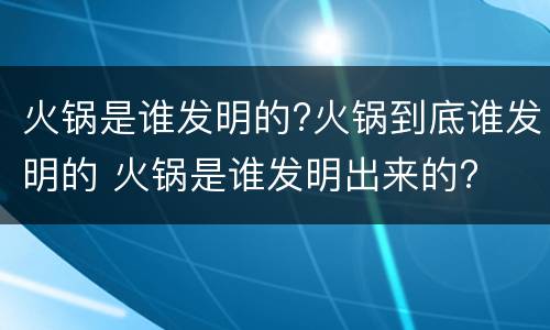 火锅是谁发明的?火锅到底谁发明的 火锅是谁发明出来的?