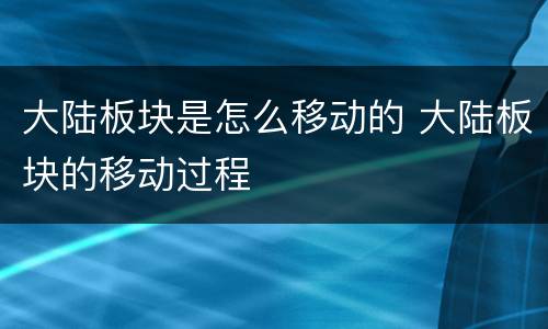 大陆板块是怎么移动的 大陆板块的移动过程
