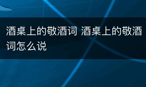 酒桌上的敬酒词 酒桌上的敬酒词怎么说