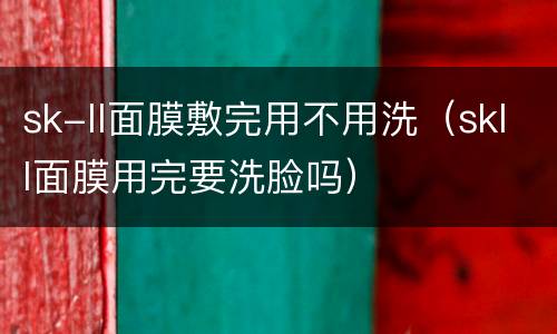 sk-ll面膜敷完用不用洗（skll面膜用完要洗脸吗）