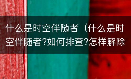 什么是时空伴随者（什么是时空伴随者?如何排查?怎样解除?吴尊友解读）