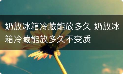 奶放冰箱冷藏能放多久 奶放冰箱冷藏能放多久不变质