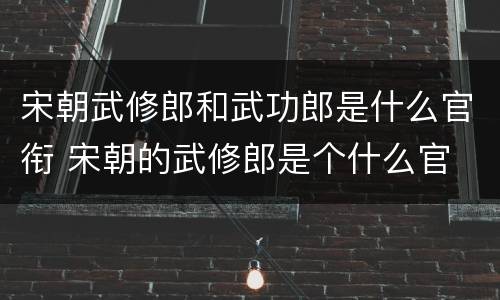 宋朝武修郎和武功郎是什么官衔 宋朝的武修郎是个什么官