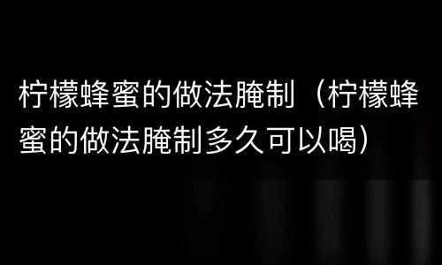 柠檬蜂蜜的做法腌制（柠檬蜂蜜的做法腌制多久可以喝）