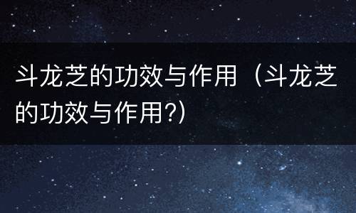 斗龙芝的功效与作用（斗龙芝的功效与作用?）