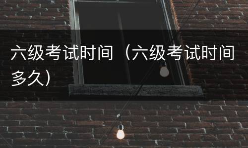 六级考试时间（六级考试时间多久）