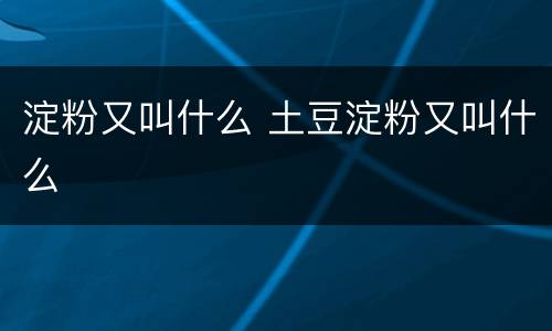 淀粉又叫什么 土豆淀粉又叫什么