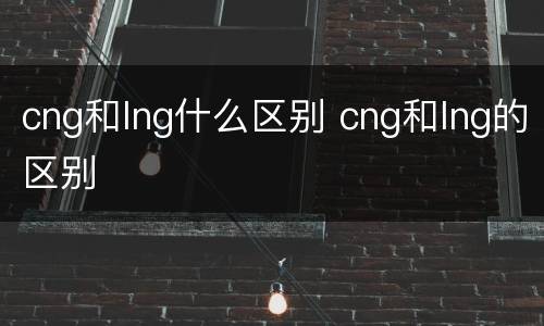 cng和lng什么区别 cng和lng的区别