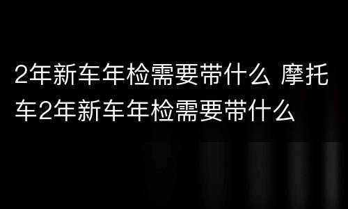 2年新车年检需要带什么 摩托车2年新车年检需要带什么