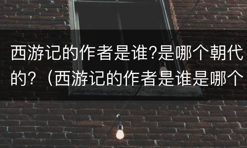 西游记的作者是谁?是哪个朝代的?（西游记的作者是谁是哪个朝代的人物）