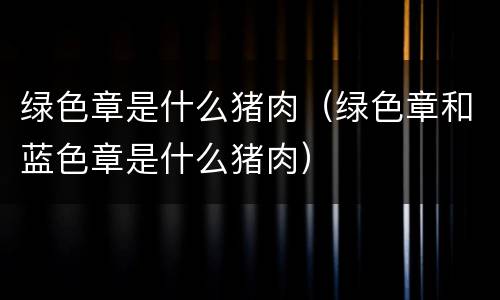 绿色章是什么猪肉（绿色章和蓝色章是什么猪肉）