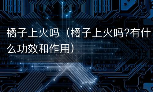 橘子上火吗（橘子上火吗?有什么功效和作用）