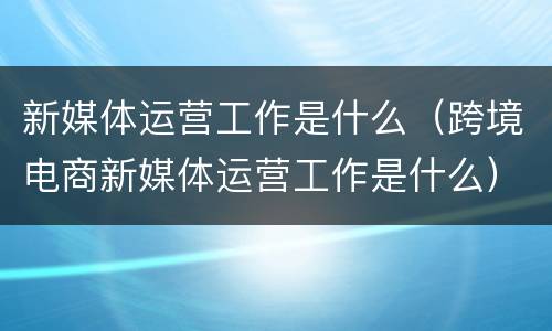新媒体运营工作是什么（跨境电商新媒体运营工作是什么）