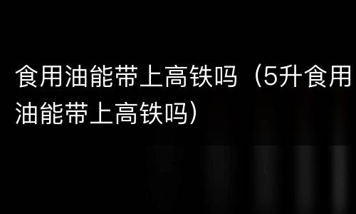 食用油能带上高铁吗（5升食用油能带上高铁吗）