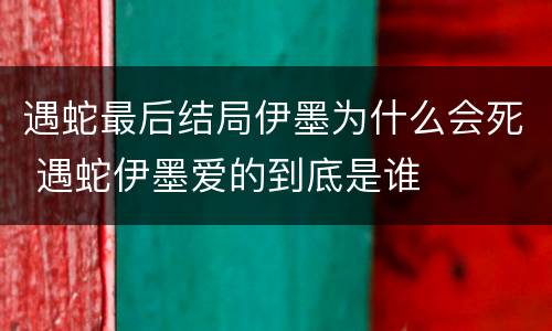 遇蛇最后结局伊墨为什么会死 遇蛇伊墨爱的到底是谁