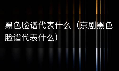 黑色脸谱代表什么（京剧黑色脸谱代表什么）