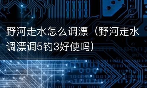野河走水怎么调漂（野河走水调漂调5钓3好使吗）