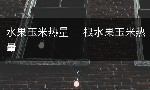 水果玉米热量 一根水果玉米热量