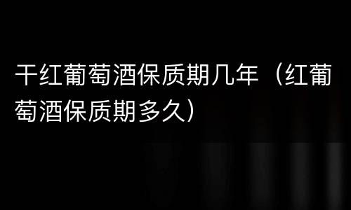 干红葡萄酒保质期几年（红葡萄酒保质期多久）