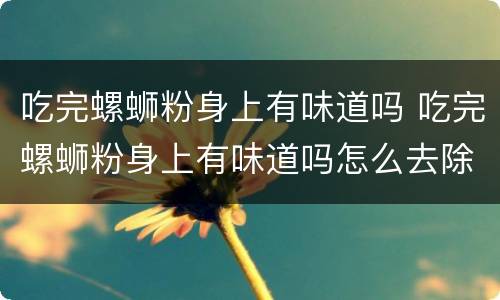 吃完螺蛳粉身上有味道吗 吃完螺蛳粉身上有味道吗怎么去除