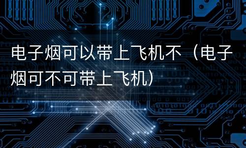 电子烟可以带上飞机不（电子烟可不可带上飞机）