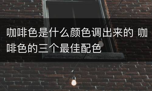 咖啡色是什么颜色调出来的 咖啡色的三个最佳配色