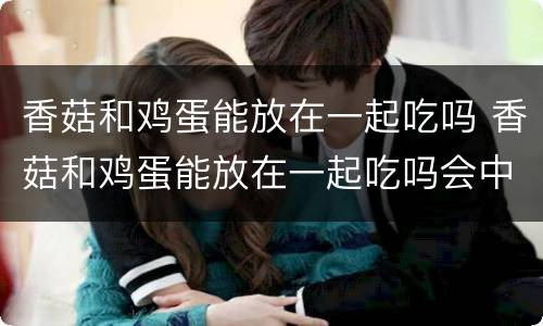 香菇和鸡蛋能放在一起吃吗 香菇和鸡蛋能放在一起吃吗会中毒吗