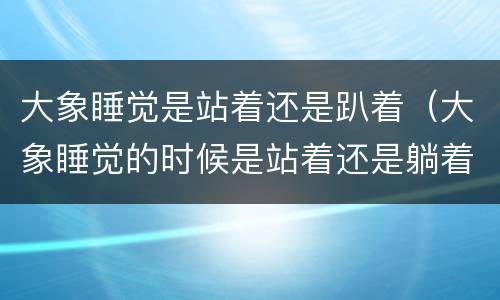 大象睡觉是站着还是趴着（大象睡觉的时候是站着还是躺着）