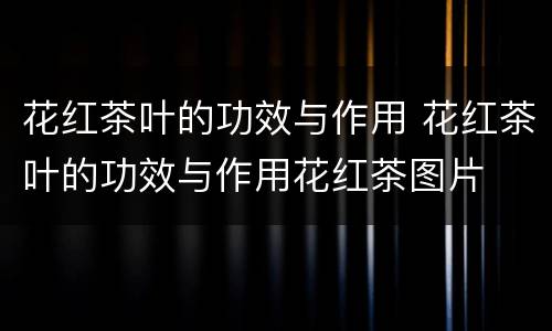 花红茶叶的功效与作用 花红茶叶的功效与作用花红茶图片