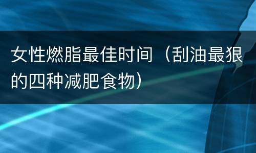 女性燃脂最佳时间（刮油最狠的四种减肥食物）