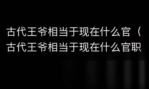 古代王爷相当于现在什么官（古代王爷相当于现在什么官职）