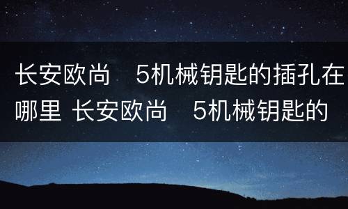 长安欧尚❌5机械钥匙的插孔在哪里 长安欧尚❌5机械钥匙的插孔位置