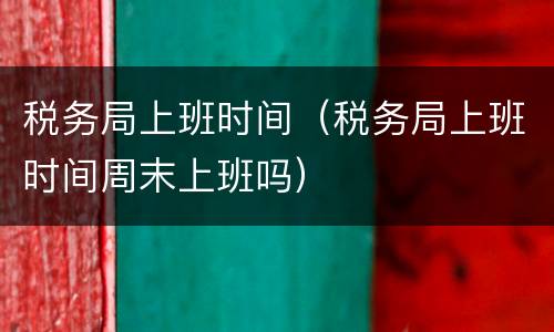 税务局上班时间（税务局上班时间周末上班吗）