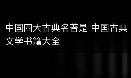 中国四大古典名著是 中国古典文学书籍大全