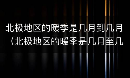 北极地区的暖季是几月到几月（北极地区的暖季是几月至几月）