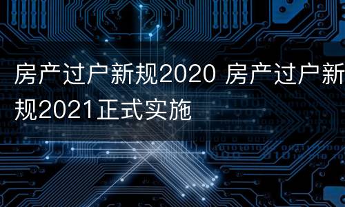 房产过户新规2020 房产过户新规2021正式实施