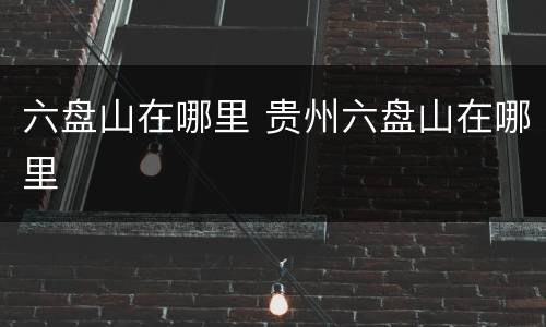 六盘山在哪里 贵州六盘山在哪里